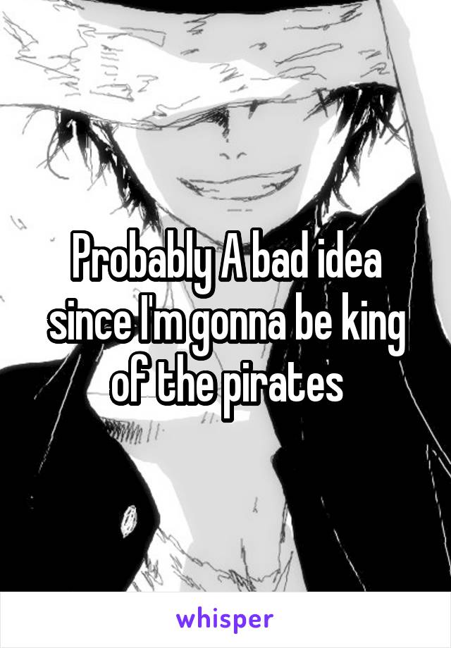 Probably A bad idea since I'm gonna be king of the pirates