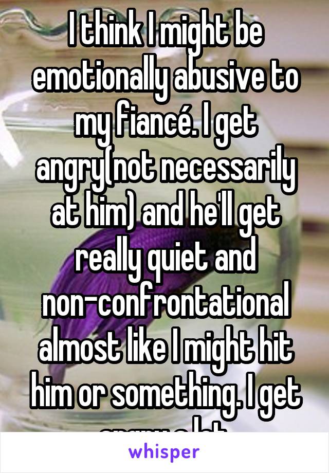 I think I might be emotionally abusive to my fiancé. I get angry(not necessarily at him) and he'll get really quiet and non-confrontational almost like I might hit him or something. I get angry a lot.