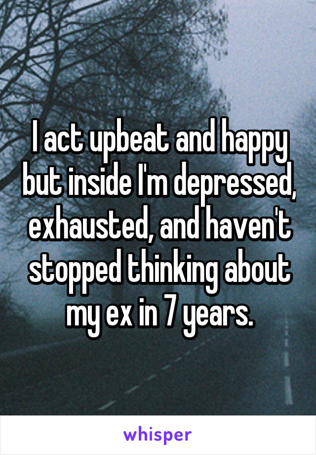 I act upbeat and happy but inside I'm depressed, exhausted, and haven't stopped thinking about my ex in 7 years.