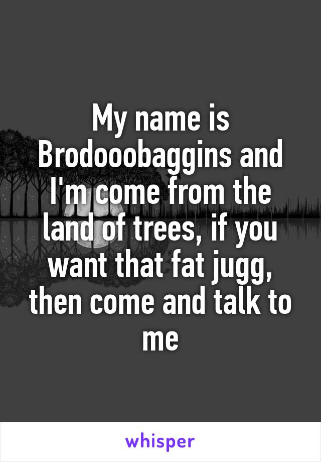 My name is Brodooobaggins and I'm come from the land of trees, if you want that fat jugg, then come and talk to me