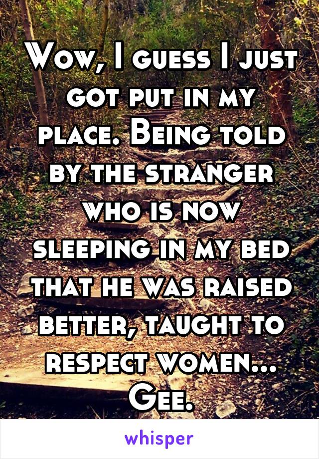 Wow, I guess I just got put in my place. Being told by the stranger who is now sleeping in my bed that he was raised better, taught to respect women... Gee.