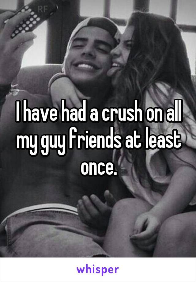 I have had a crush on all my guy friends at least once.