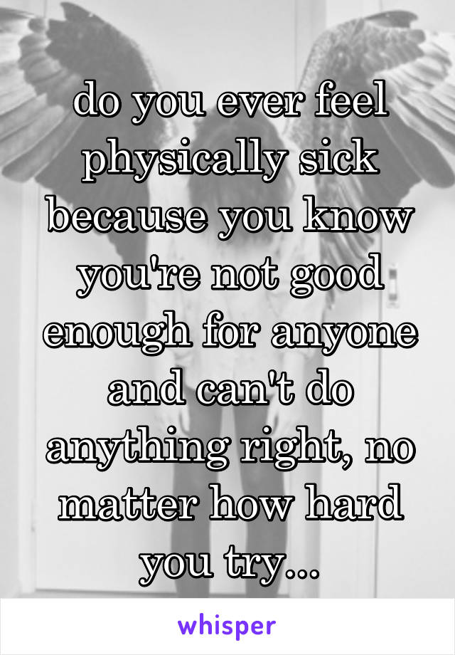 do you ever feel physically sick because you know you're not good enough for anyone and can't do anything right, no matter how hard you try...