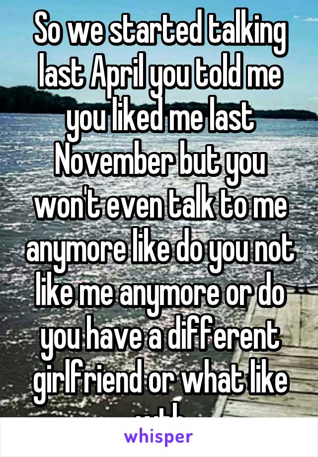 So we started talking last April you told me you liked me last November but you won't even talk to me anymore like do you not like me anymore or do you have a different girlfriend or what like wth