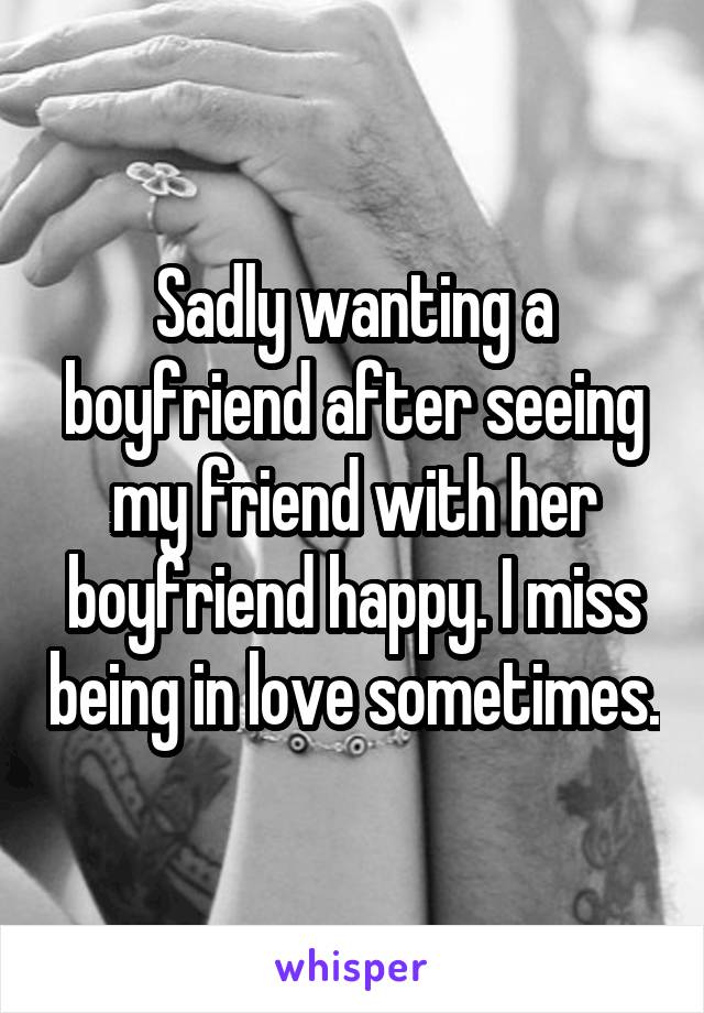 Sadly wanting a boyfriend after seeing my friend with her boyfriend happy. I miss being in love sometimes.