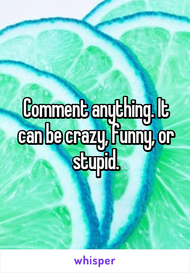 Comment anything. It can be crazy, funny, or stupid.