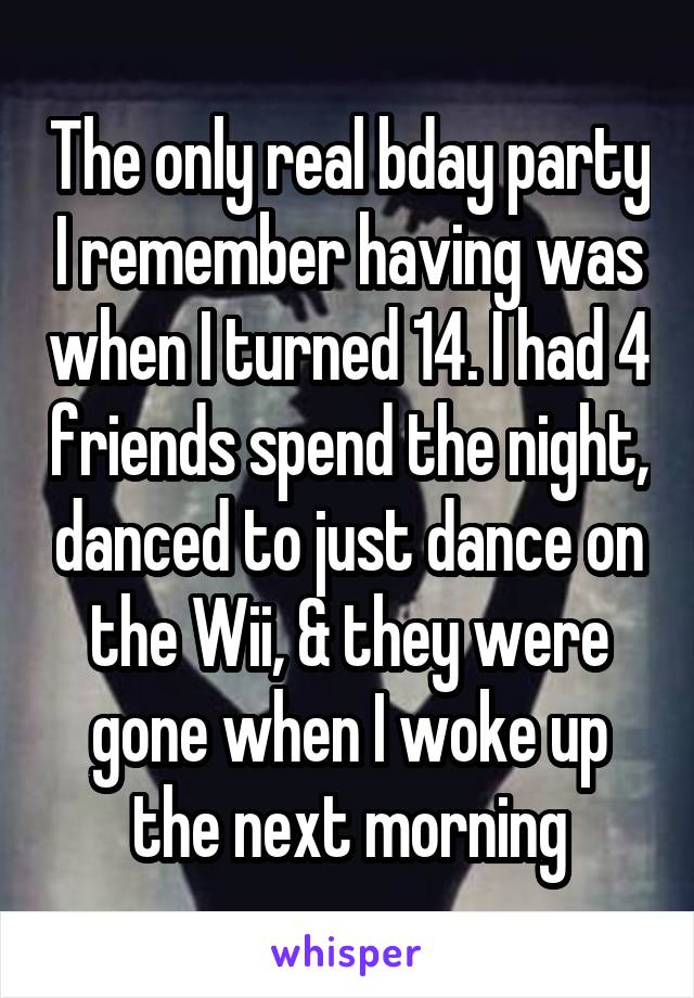 The only real bday party I remember having was when I turned 14. I had 4 friends spend the night, danced to just dance on the Wii, & they were gone when I woke up the next morning