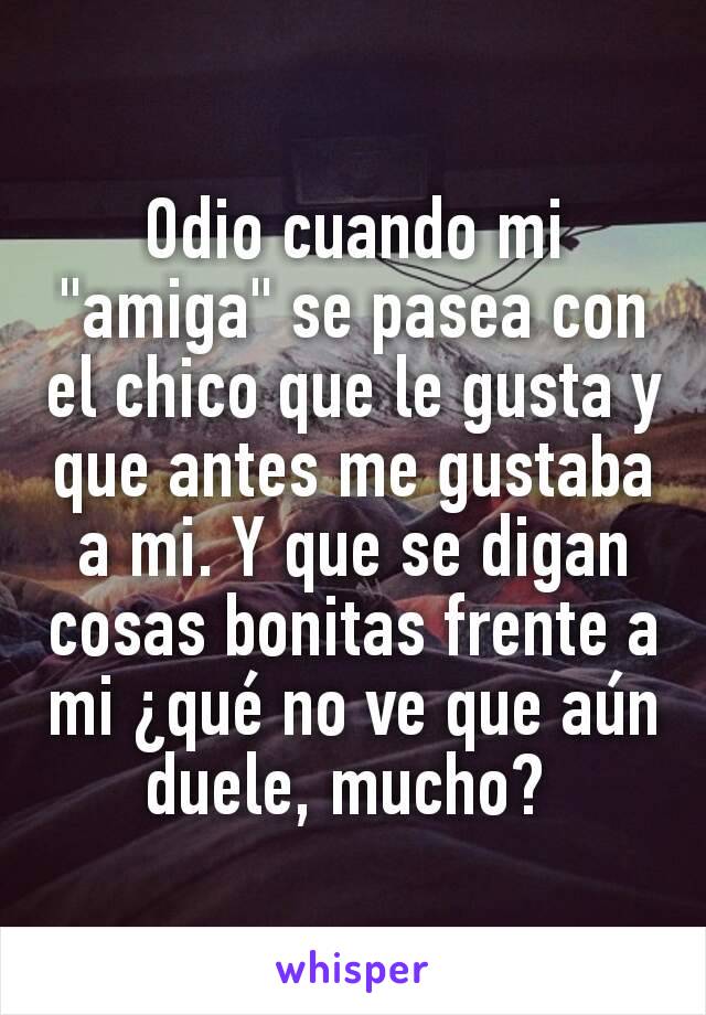 Odio cuando mi "amiga" se pasea con el chico que le gusta y que antes me gustaba a mi. Y que se digan cosas bonitas frente a mi ¿qué no ve que aún duele, mucho? 