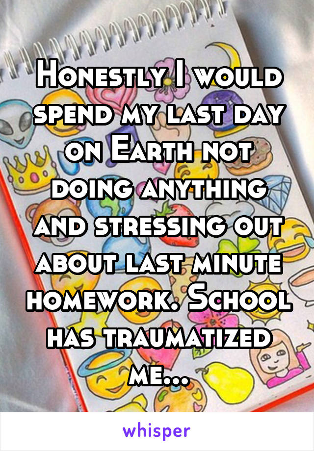 Honestly I would spend my last day on Earth not doing anything and stressing out about last minute homework. School has traumatized me...