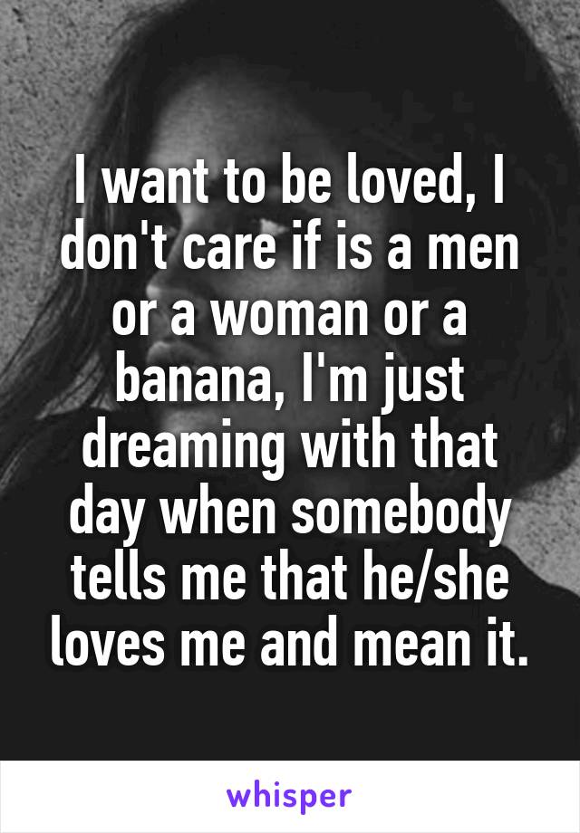 I want to be loved, I don't care if is a men or a woman or a banana, I'm just dreaming with that day when somebody tells me that he/she loves me and mean it.