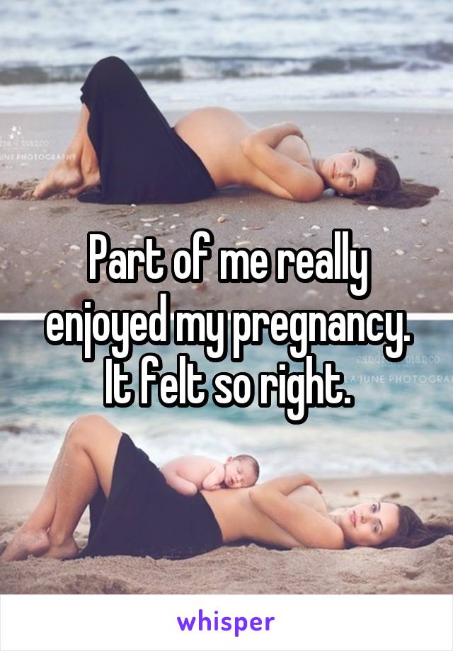 Part of me really enjoyed my pregnancy. It felt so right.