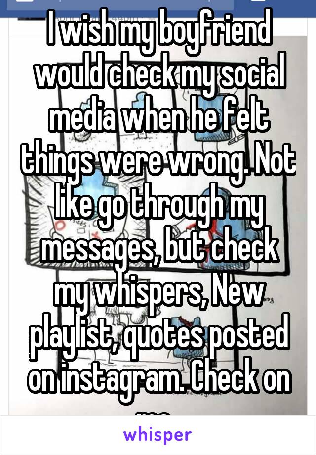 I wish my boyfriend would check my social media when he felt things were wrong. Not like go through my messages, but check my whispers, New playlist, quotes posted on instagram. Check on me. 