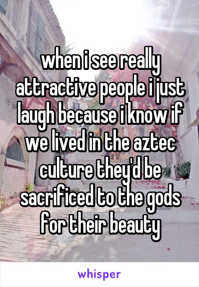 when i see really attractive people i just laugh because i know if we lived in the aztec culture they'd be sacrificed to the gods for their beauty