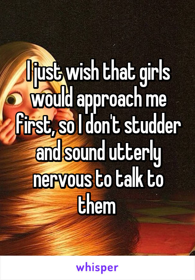 I just wish that girls would approach me first, so I don't studder and sound utterly nervous to talk to them 