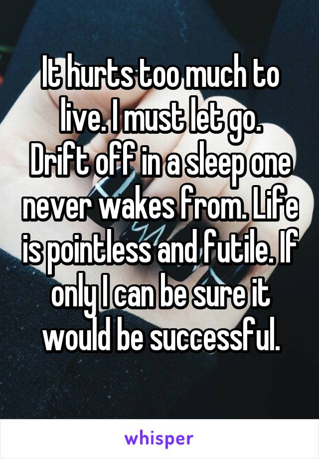 It hurts too much to live. I must let go.
Drift off in a sleep one never wakes from. Life is pointless and futile. If only I can be sure it would be successful.
