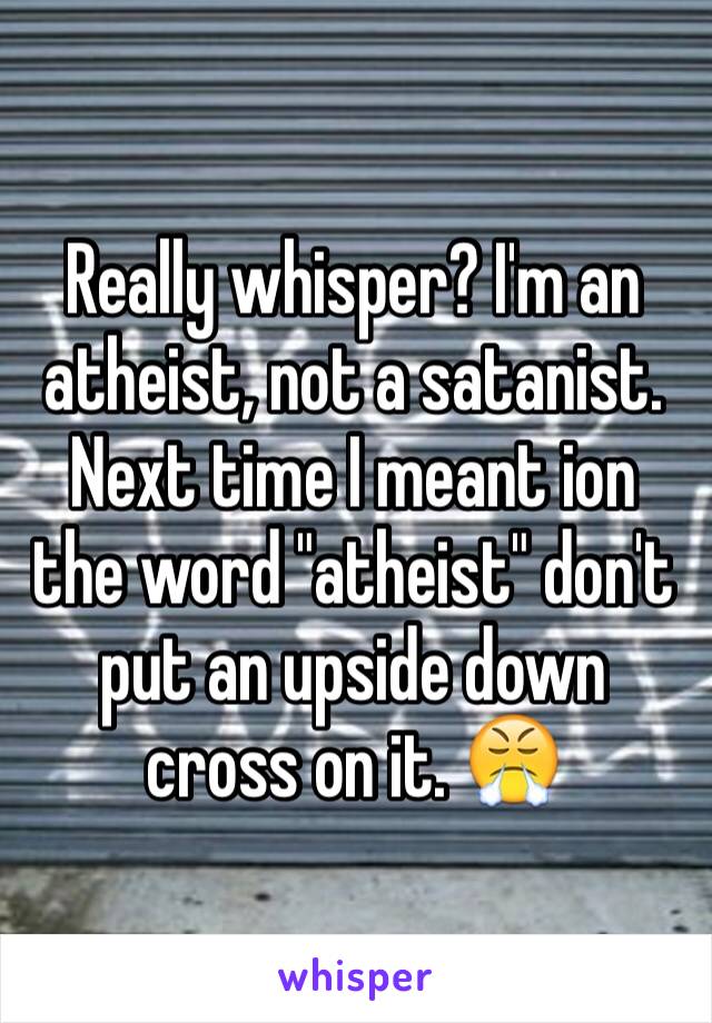 Really whisper? I'm an atheist, not a satanist. Next time I meant ion the word "atheist" don't put an upside down cross on it. 😤