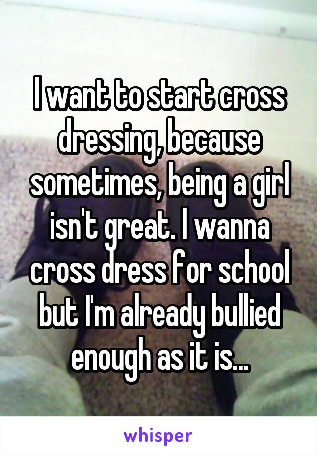 I want to start cross dressing, because sometimes, being a girl isn't great. I wanna cross dress for school but I'm already bullied enough as it is...