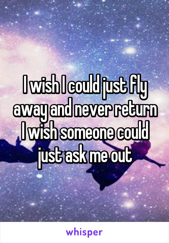 I wish I could just fly away and never return I wish someone could just ask me out