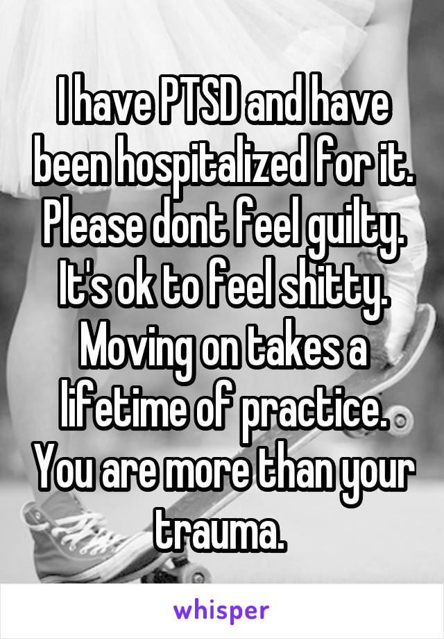 I have PTSD and have been hospitalized for it. Please dont feel guilty. It's ok to feel shitty. Moving on takes a lifetime of practice. You are more than your trauma. 