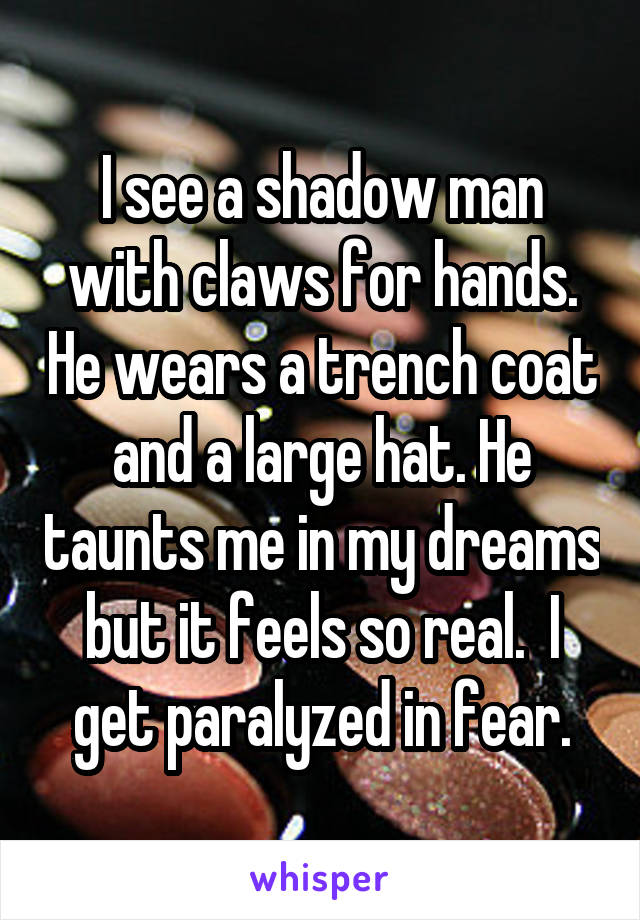 I see a shadow man with claws for hands. He wears a trench coat and a large hat. He taunts me in my dreams but it feels so real.  I get paralyzed in fear.