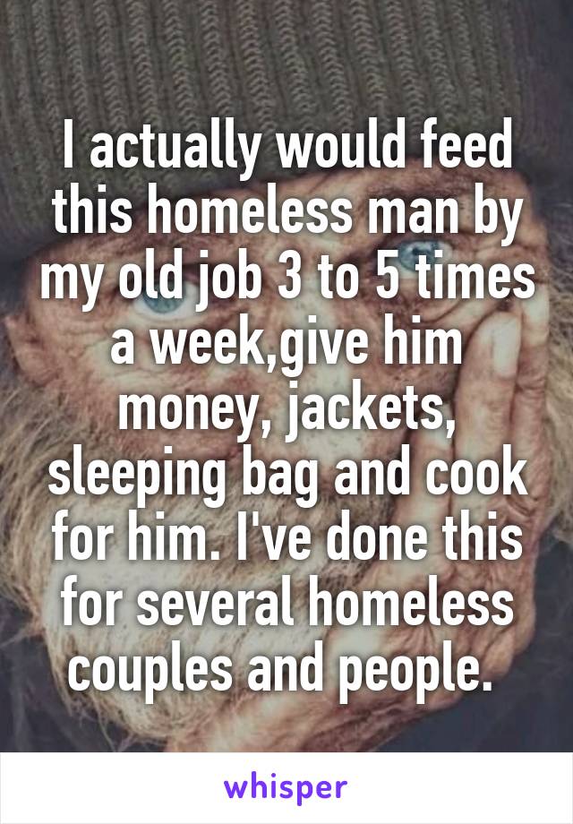 I actually would feed this homeless man by my old job 3 to 5 times a week,give him money, jackets, sleeping bag and cook for him. I've done this for several homeless couples and people. 