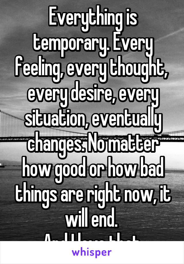 Everything is temporary. Every feeling, every thought,  every desire, every situation, eventually changes. No matter how good or how bad things are right now, it will end. 
And I love that.