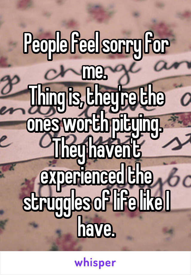 People feel sorry for me. 
Thing is, they're the ones worth pitying. 
They haven't experienced the struggles of life like I have.