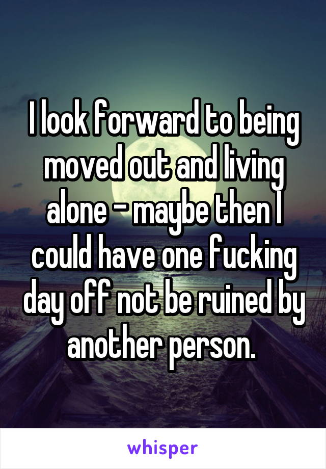 I look forward to being moved out and living alone - maybe then I could have one fucking day off not be ruined by another person. 