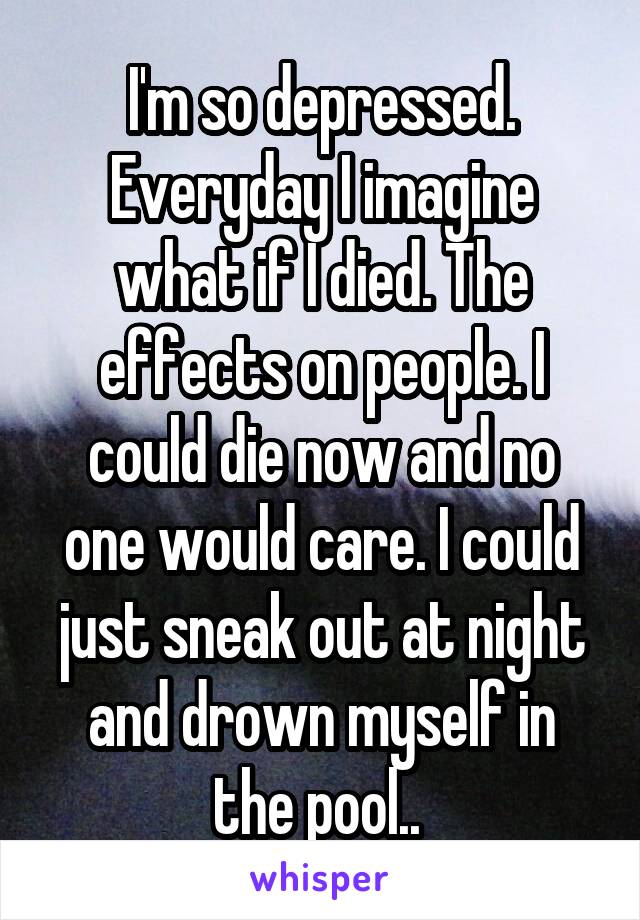 I'm so depressed. Everyday I imagine what if I died. The effects on people. I could die now and no one would care. I could just sneak out at night and drown myself in the pool.. 