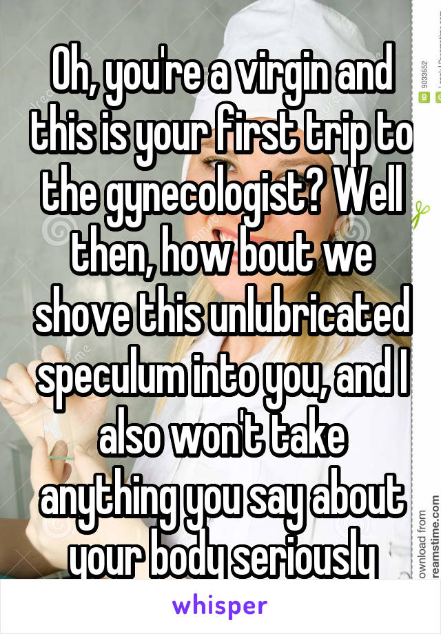 Oh, you're a virgin and this is your first trip to the gynecologist? Well then, how bout we shove this unlubricated speculum into you, and I also won't take anything you say about your body seriously