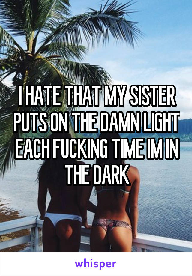 I HATE THAT MY SISTER PUTS ON THE DAMN LIGHT EACH FUCKING TIME IM IN THE DARK