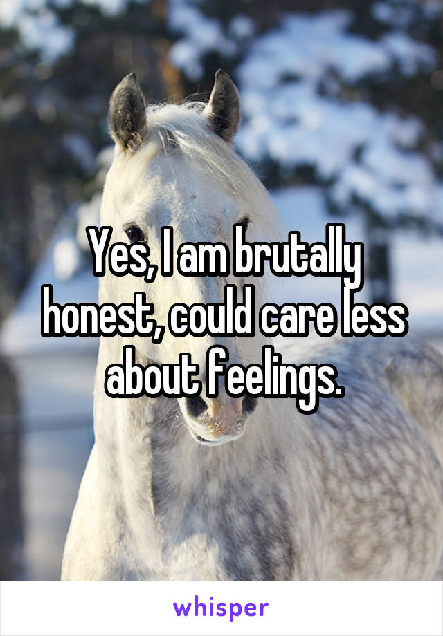 Yes, I am brutally honest, could care less about feelings.