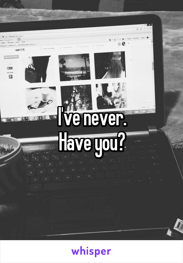 I've never.
Have you?