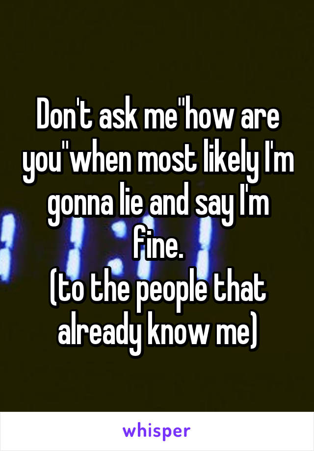 Don't ask me"how are you"when most likely I'm gonna lie and say I'm fine.
(to the people that already know me)