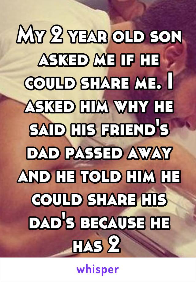 My 2 year old son asked me if he could share me. I asked him why he said his friend's dad passed away and he told him he could share his dad's because he has 2 