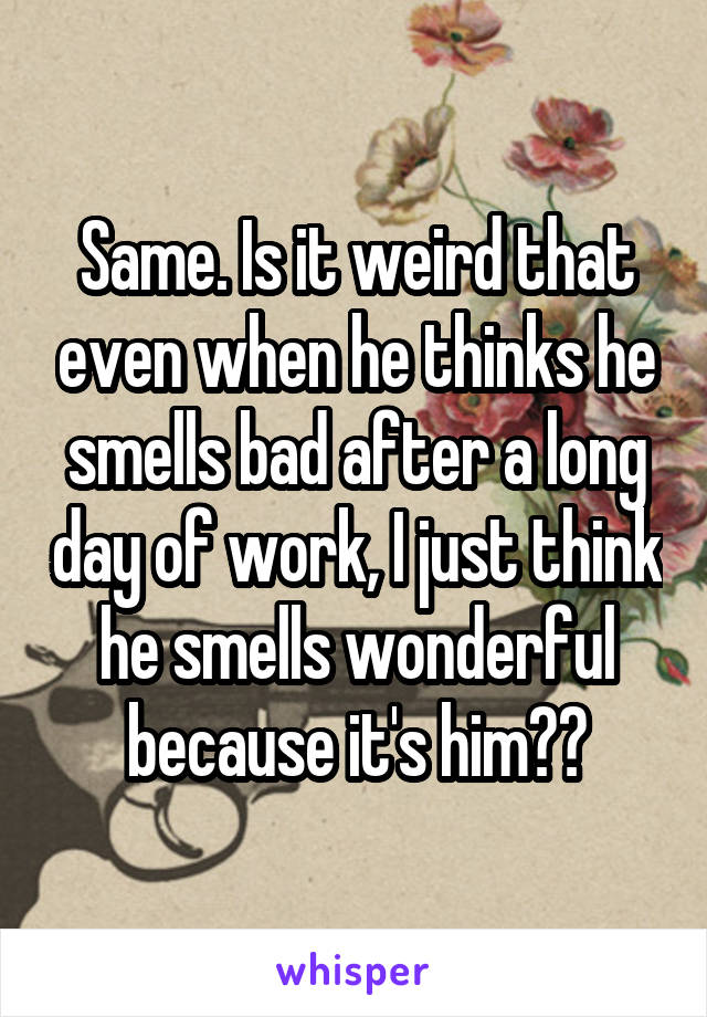 Same. Is it weird that even when he thinks he smells bad after a long day of work, I just think he smells wonderful because it's him??