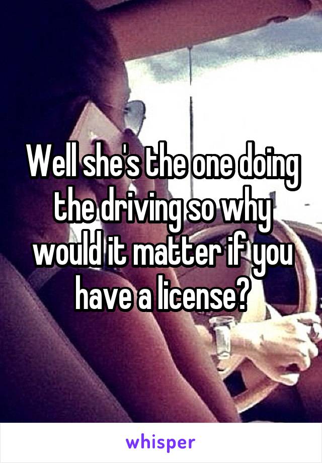 Well she's the one doing the driving so why would it matter if you have a license?