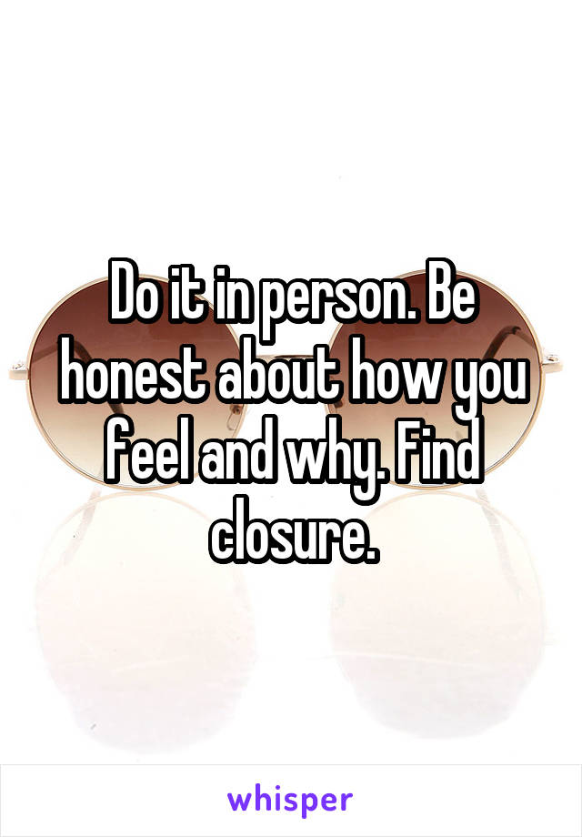 Do it in person. Be honest about how you feel and why. Find closure.