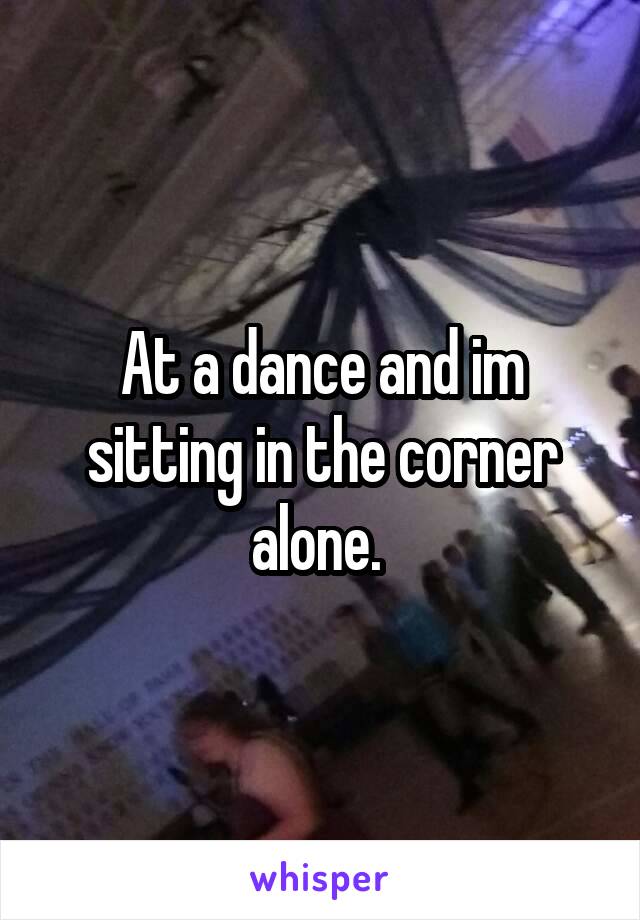 At a dance and im sitting in the corner alone. 