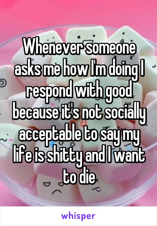 Whenever someone asks me how I'm doing I respond with good because it's not socially acceptable to say my life is shitty and I want to die