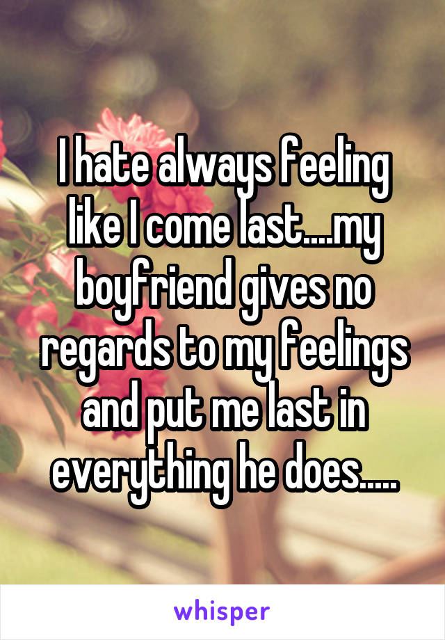 I hate always feeling like I come last....my boyfriend gives no regards to my feelings and put me last in everything he does.....