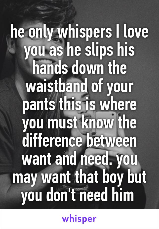 he only whispers I love you as he slips his hands down the waistband of your pants this is where you must know the difference between want and need. you may want that boy but you don't need him 