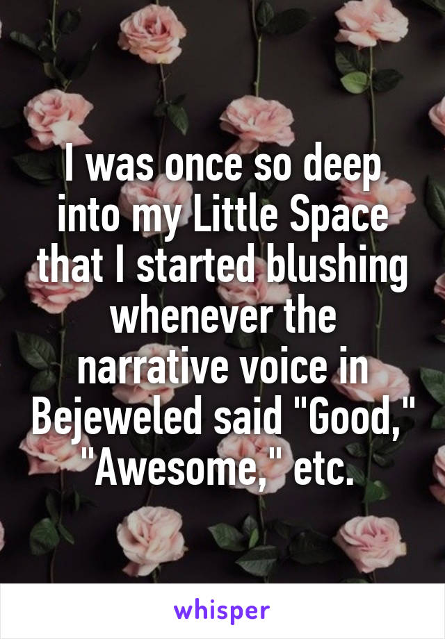 I was once so deep into my Little Space that I started blushing whenever the narrative voice in Bejeweled said "Good," "Awesome," etc. 