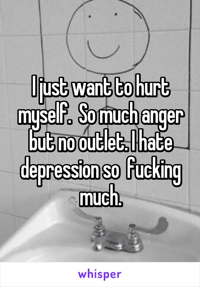 I just want to hurt myself.  So much anger but no outlet. I hate depression so  fucking much.