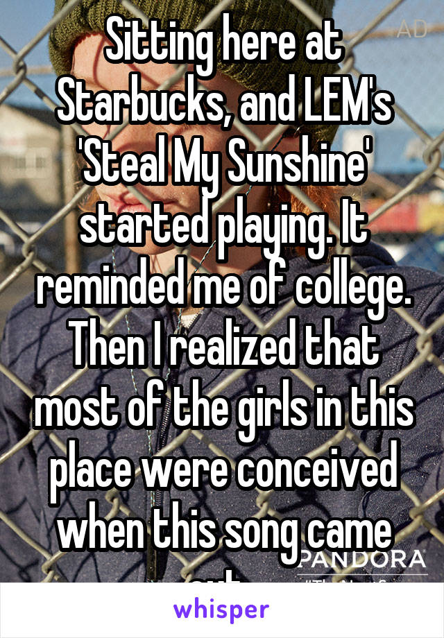 Sitting here at Starbucks, and LEM's 'Steal My Sunshine' started playing. It reminded me of college. Then I realized that most of the girls in this place were conceived when this song came out. 