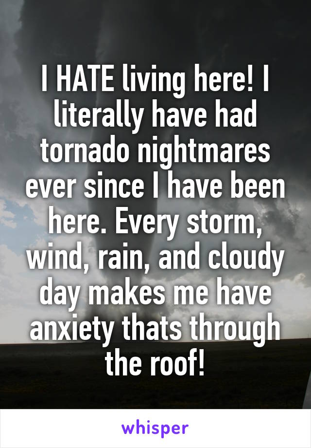 I HATE living here! I literally have had tornado nightmares ever since I have been here. Every storm, wind, rain, and cloudy day makes me have anxiety thats through the roof!