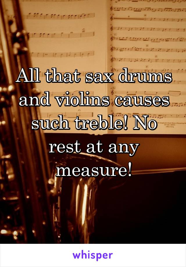 All that sax drums and violins causes such treble! No rest at any measure!
