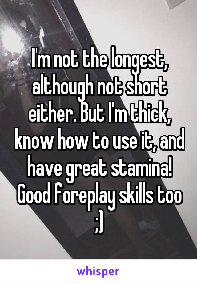 I'm not the longest, although not short either. But I'm thick, know how to use it, and have great stamina! Good foreplay skills too ;)