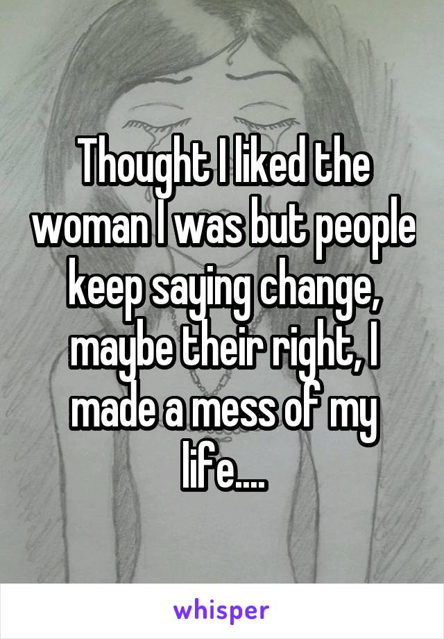 Thought I liked the woman I was but people keep saying change, maybe their right, I made a mess of my life....