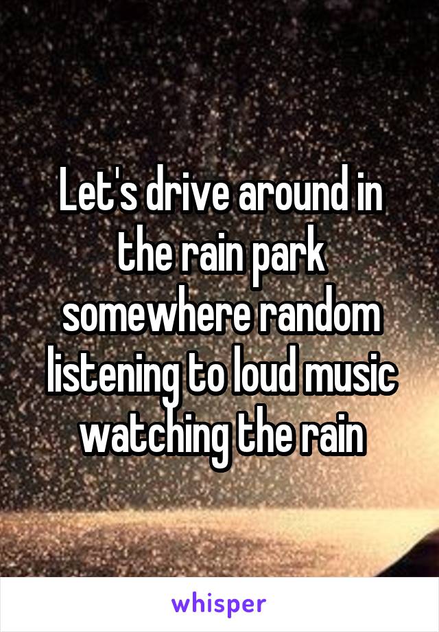 Let's drive around in the rain park somewhere random listening to loud music watching the rain